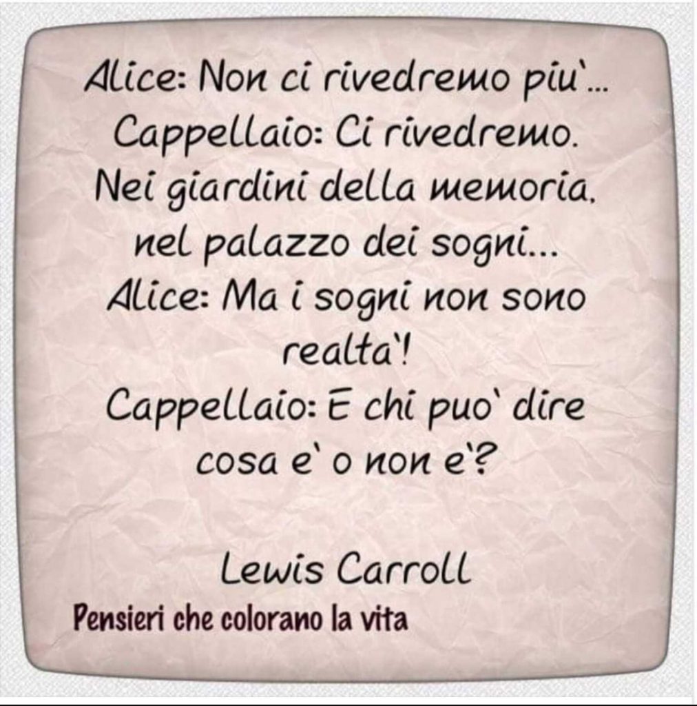 Alice: Non ci rivedremo più... Cappellaio: Ci rivedremo. Nei giardini della memoria. Nel palazzo dei sogni... Alice: Ma i sogni non sono realtà! Cappellaio: E chi può dire cosa è o non è? - Lewis Carroll