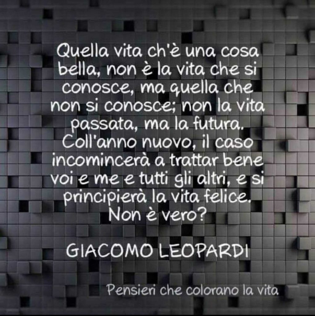 Quella vita ch'è una cosa bella, non è la vita che si conosce, ma quella che non si conosce; non la vita passata, ma la futura. Coll'anno nuovo, il caso incomincerà a trattar bene voi e me e tutti gli altri, e si principierà la vita felice. Non è vero?