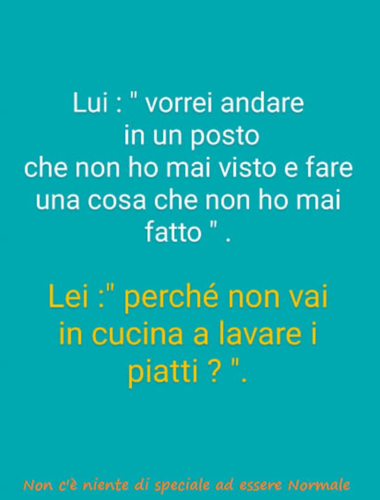 Lui: "vorrei andare in un posto che non ho mai visto e fare una cosa che non ho mai fatto". Lei: "perché non vai in cucina a lavare i piatti?"
