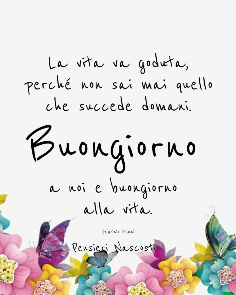 La vita va goduta perché non sai mai quello che succede domani. Buongiorno a noi e buongiorno alla vita.