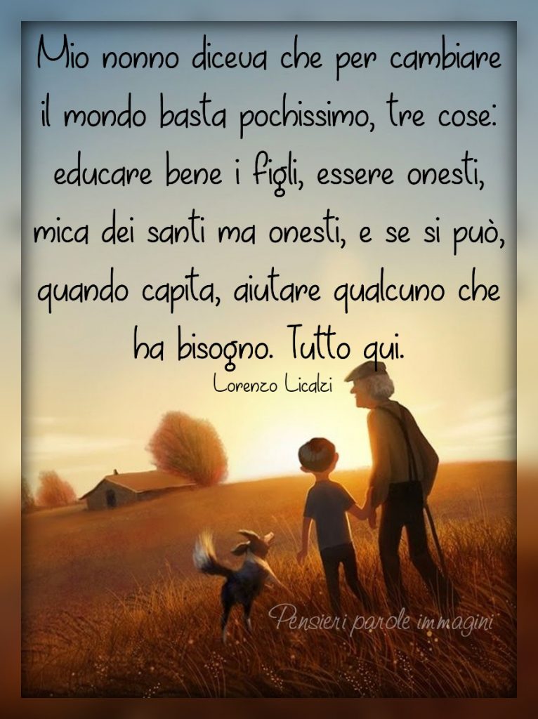 Mio nonno diceva che per cambiare il mondo basta pochissimo, tre cose: educare bene i figli, essere onesti, mica dei santi ma onesti, e se si può, quando capita, aiutare qualcuno che ha bisogno. Tutto qui.