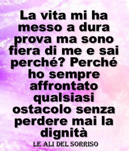 La vita mi ha messo a dura prova ma sono fiera di me e sai perché? perché ho sempre affrontato qualsiasi ostacolo senza perdere mai dignità