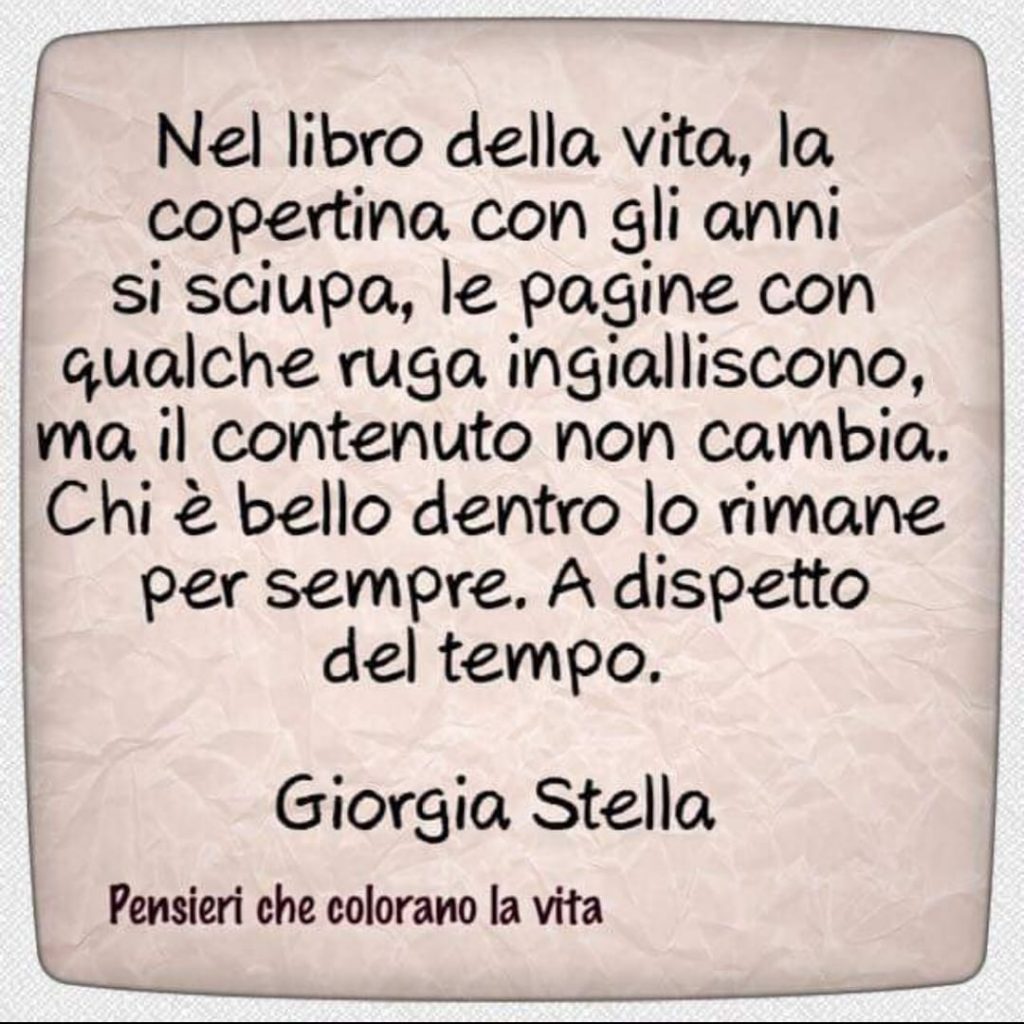 Nel libro della vita, la copertina con gli anni si sciupa, le pagine con qualche ruga ingialliscono, ma il contenuto non cambia. Chi è bello dentro lo rimane per sempre. A dispetto del tempo