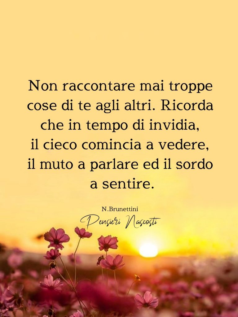 Non raccontare mai troppe cose di te agli altri. Ricorda che in tempo di invidia, il cieco comincia a vedere, il muto a parlare ed il sordo a sentire