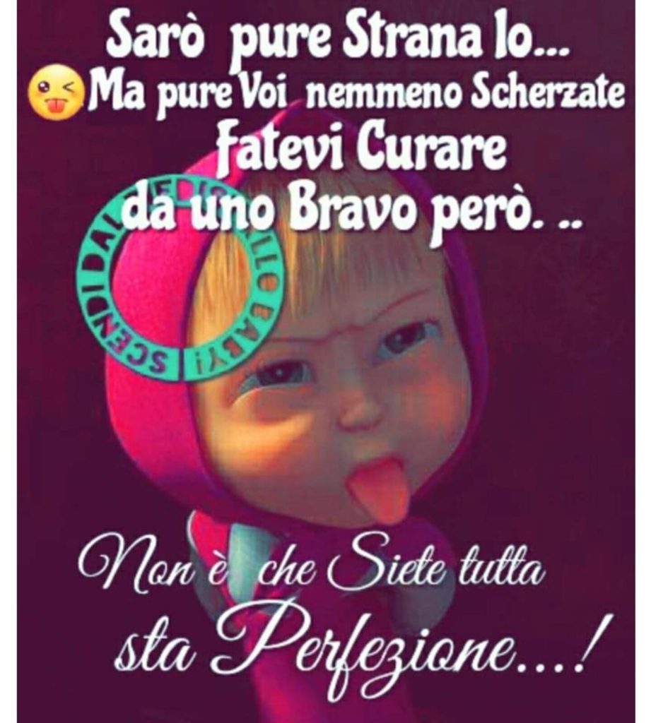 Sarò pure strana Io... Ma pure voi nemmeno scherzate fatevi curare da uno bravo però... Non è che siete tutta sta perfezione!