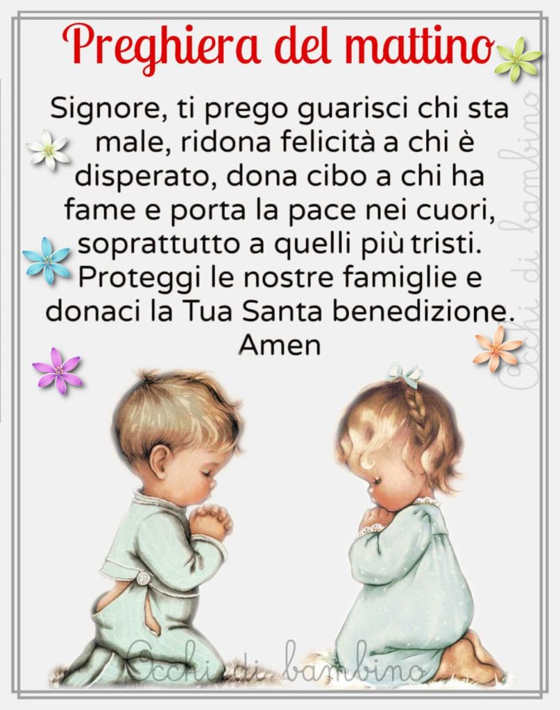 Preghiera del mattino Signore, ti prego guarisci chi sta male, ridona felicità a chi è disperato, dona cibo a chi ha fame e porta la pace nei cuori, soprattutto a quelli più tristi. Proteggi le nostre famiglie e donaci la Tua Santa benedizione. Amen