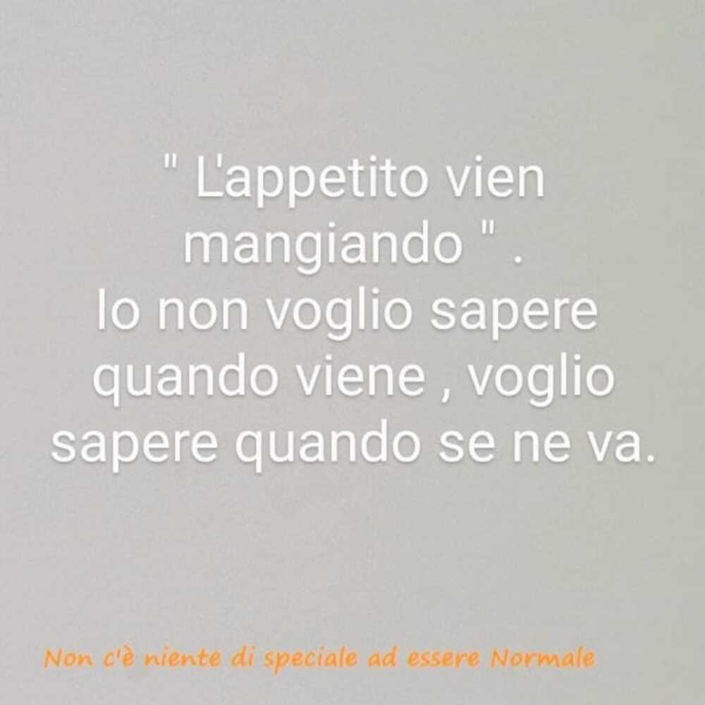 "L'appetito vien mangiando" io non voglio sapere quando viene, voglio sapere quando se ne va.
