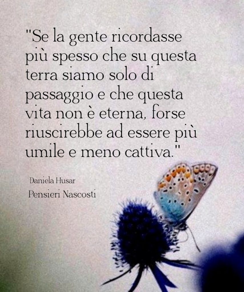 "Se la gente ricordasse più spesso che su questa terra siamo solo di passaggio e che questa vita non è eterna, forse riuscirebbe ad essere più umile e meno cattiva"