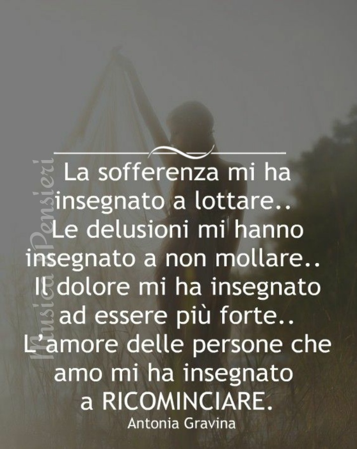 La sofferenza mi ha insegnato a lottare.. le delusioni mi hanno insegnato a non mollare.. il dolore mi ha insegnato ad essere più forte.. l'amore delle persone che amo mi ha insegnato a ricominciare.