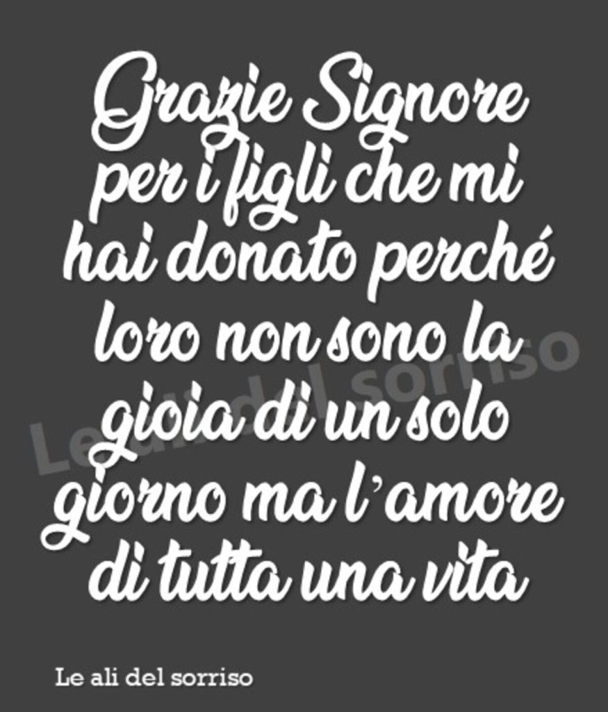 Grazie Signore per i figli che mi hai donato perché loro non sono la gioia di un solo giorno ma l'amore di tutta una vita