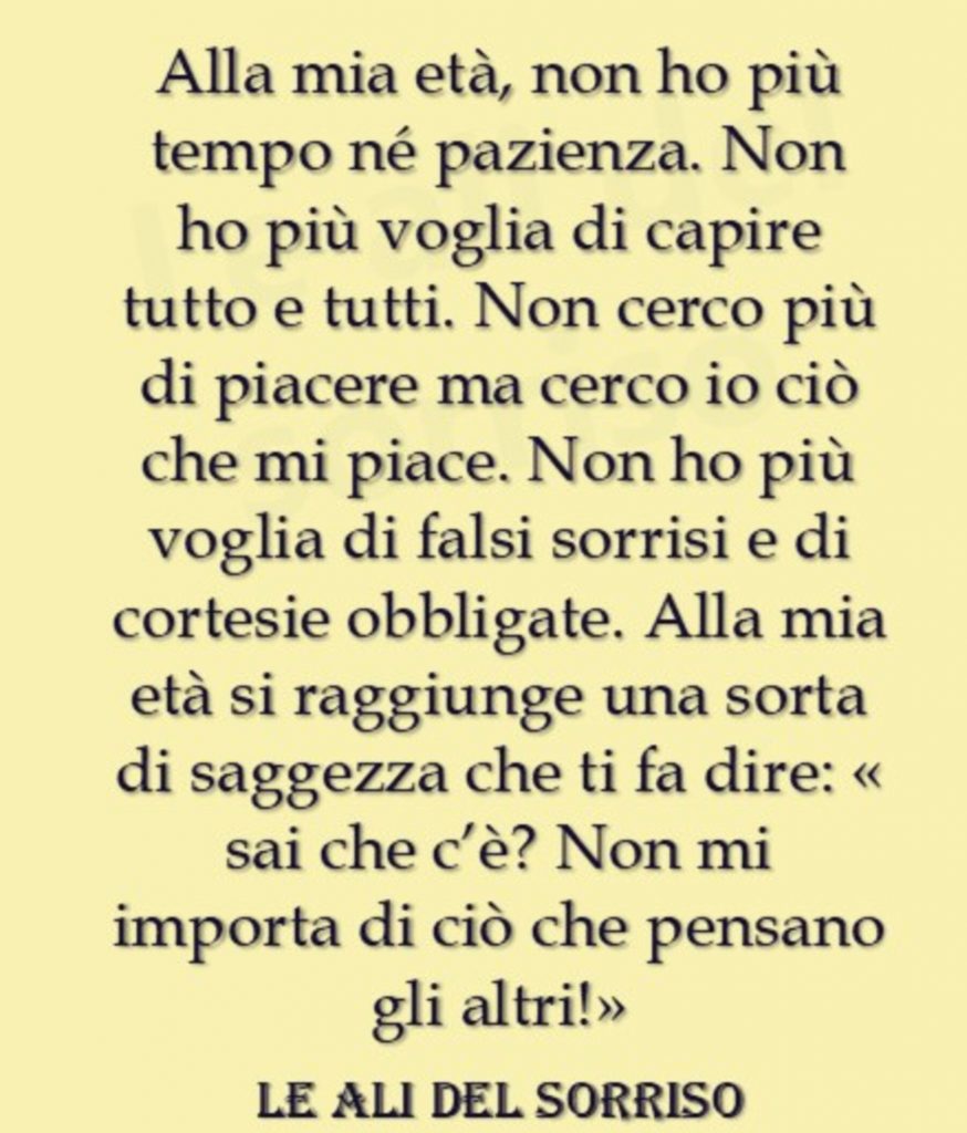 Alla mia età, non ho più tempo né pazienza. Non ho più voglia di capire tutto e tutti. Non cerco più di piacere ma cerco io ciò che min piace. Non ho più voglia di falsi sorrisi e di cortesie obbligate...