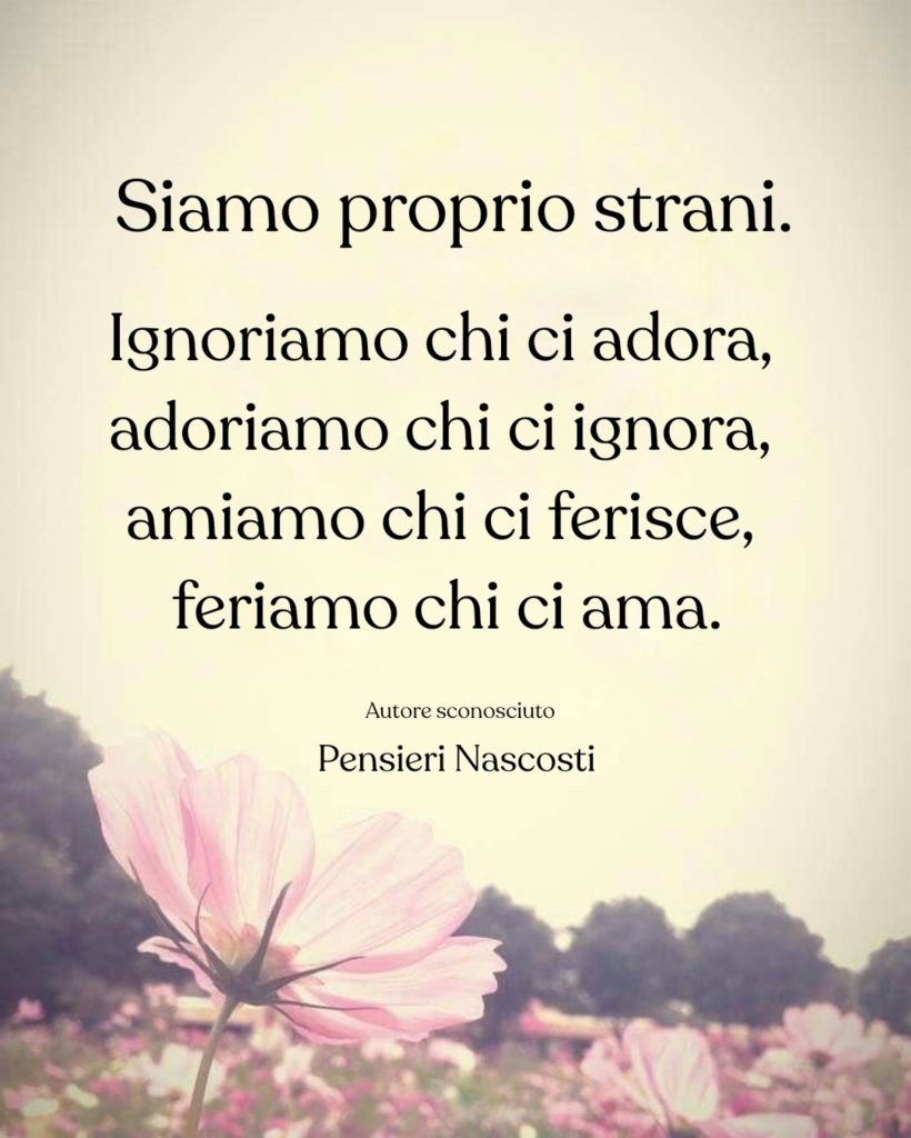 Siamo proprio strani. Ignoriamo chi ci adora, adoriamo chi ci ignora, amiamo chi ci ferisce, feriamo chi ci ama