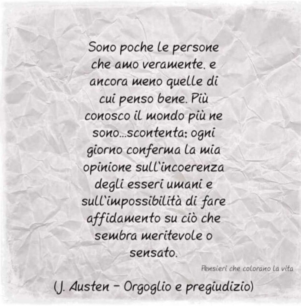 Sono poche le persone che amo veramente, e ancora meno quelle di cui penso bene. Più conosco il mondo più ne sono...scontenta: ogni giorno conferma la mia opinione sull'incoerenza degli esseri umani e sull'impossibilità di fare affidamento su ciò che sembra meritevole o sensato