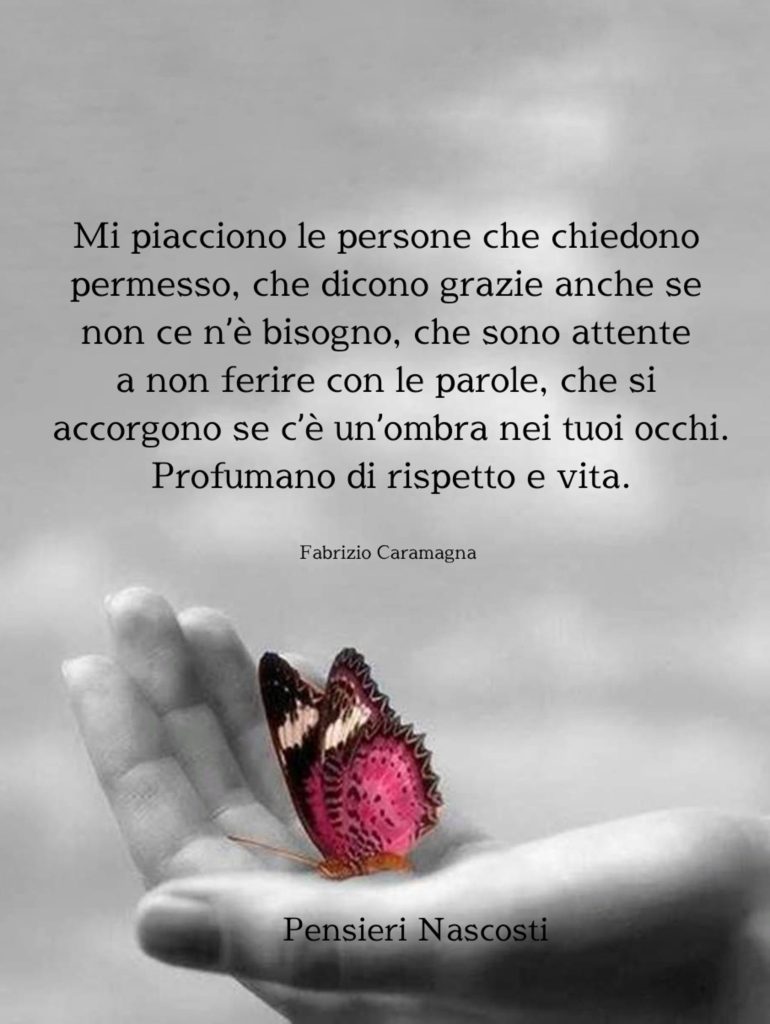 Mi piacciono le persone che chiedono permesso, che dicono grazie anche se non ce n'è bisogno, che sono attente a non ferire con le parole, che si accorgono se c'è un'ombra nei tuoi occhi. Profumano di rispetto e vita