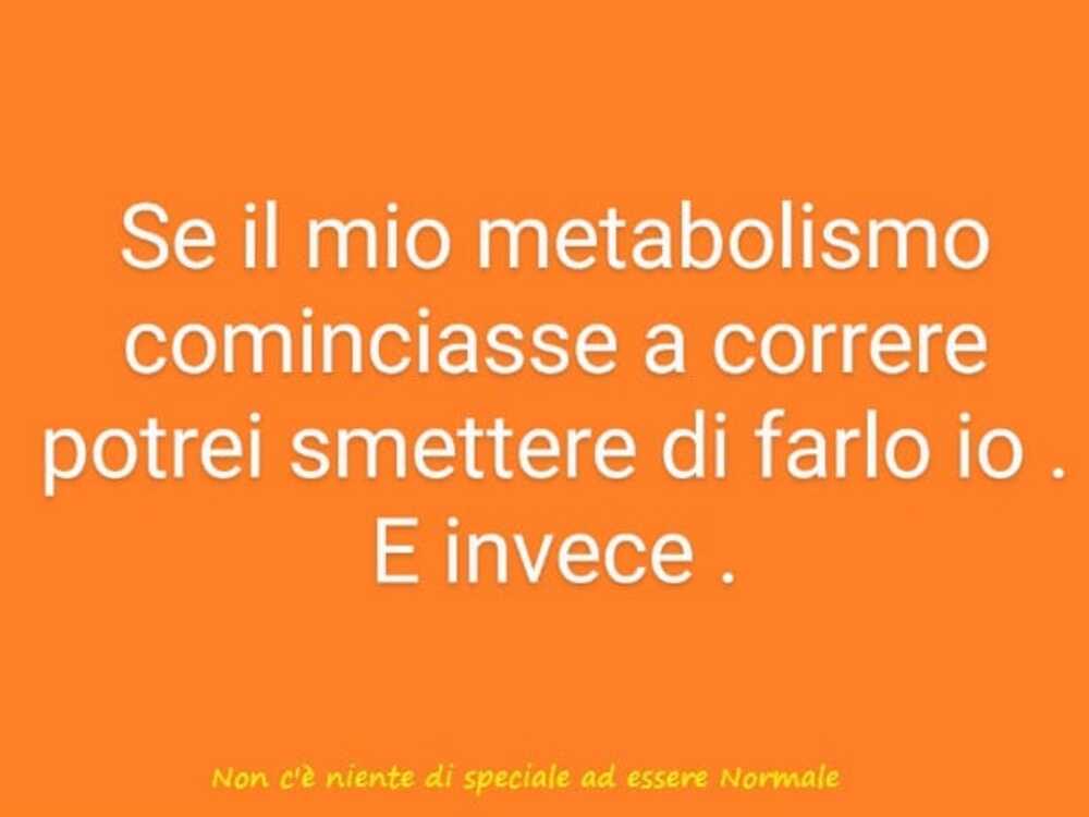 Se il mio metabolismo cominciasse a correre potrei smettere di farlo io. E invece. 