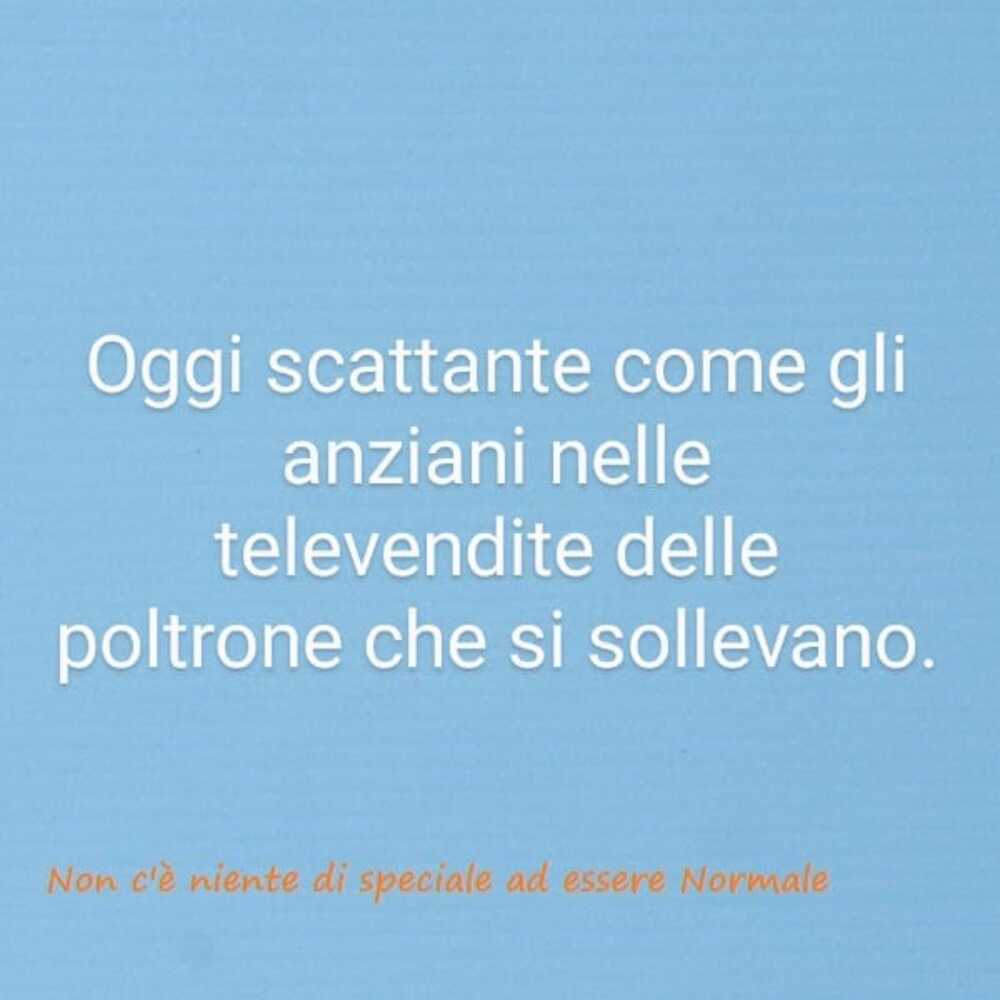 Oggi scattante come gli anziani nelle televendite delle poltrone che si sollevano.