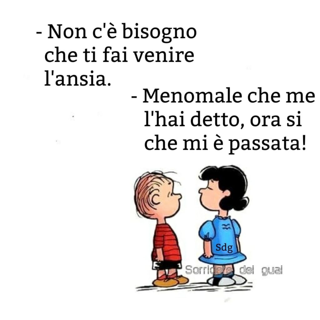 - Non c'è bisogno che ti fai sentire l'ansia. - Menomale che me l'hai detto, ora si che mi è passata!